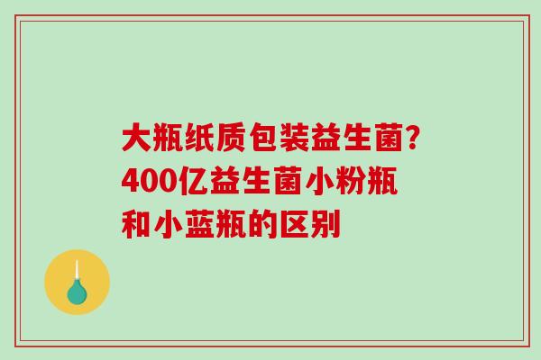 大瓶纸质包装益生菌？400亿益生菌小粉瓶和小蓝瓶的区别
