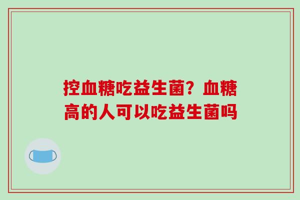 控血糖吃益生菌？血糖高的人可以吃益生菌吗