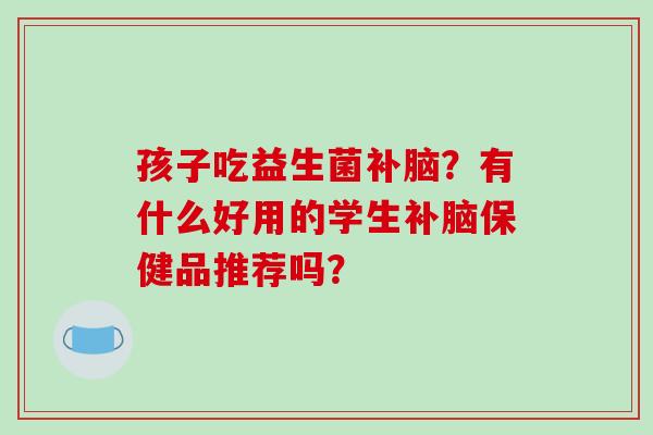 孩子吃益生菌补脑？有什么好用的学生补脑保健品推荐吗？