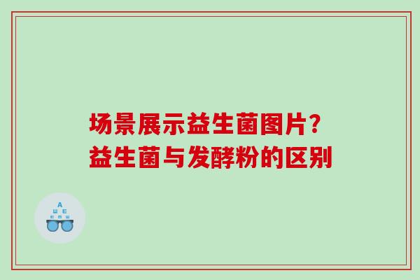 场景展示益生菌图片？益生菌与发酵粉的区别