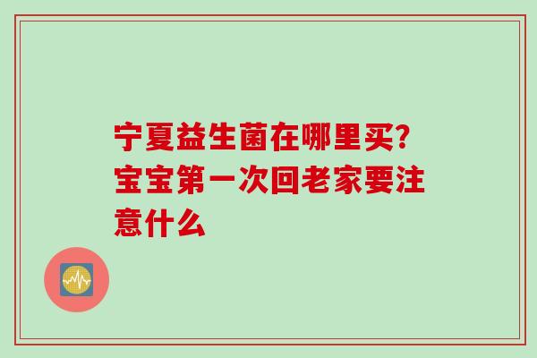 宁夏益生菌在哪里买？宝宝第一次回老家要注意什么