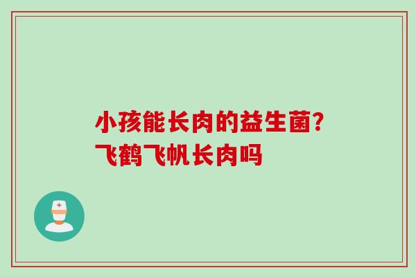 小孩能长肉的益生菌？飞鹤飞帆长肉吗