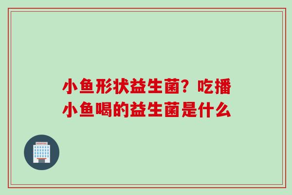 小鱼形状益生菌？吃播小鱼喝的益生菌是什么