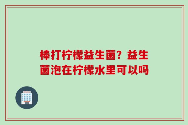 棒打柠檬益生菌？益生菌泡在柠檬水里可以吗