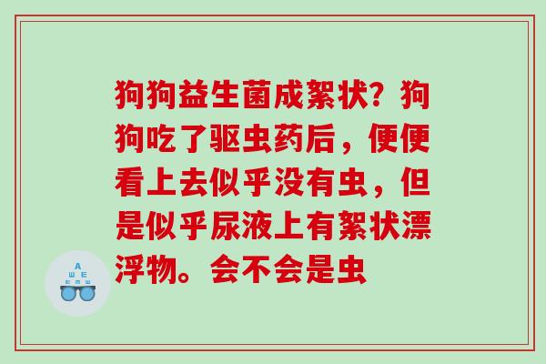狗狗益生菌成絮状？狗狗吃了驱虫药后，便便看上去似乎没有虫，但是似乎尿液上有絮状漂浮物。会不会是虫