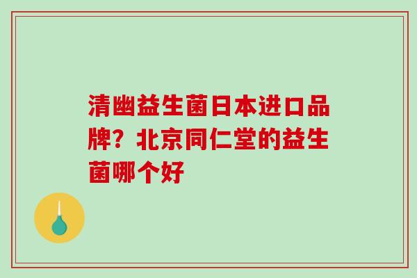 清幽益生菌日本进口品牌？北京同仁堂的益生菌哪个好