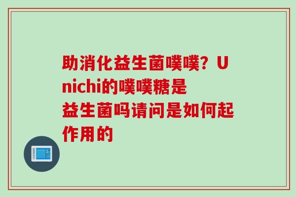 助消化益生菌噗噗？Unichi的噗噗糖是益生菌吗请问是如何起作用的