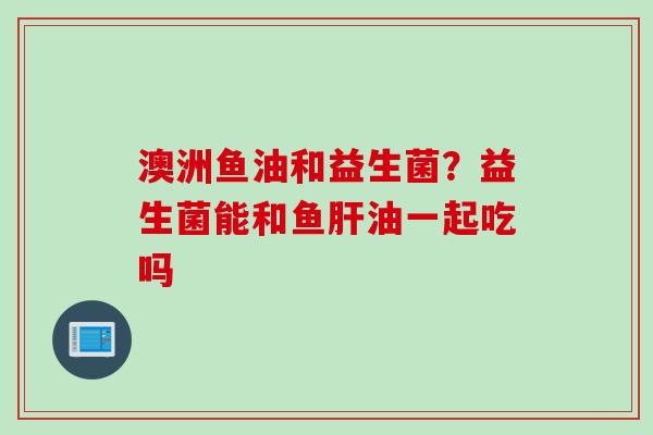 澳洲鱼油和益生菌？益生菌能和鱼肝油一起吃吗