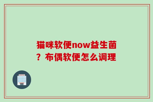 猫咪软便now益生菌？布偶软便怎么调理