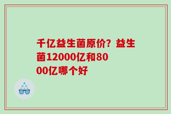 千亿益生菌原价？益生菌12000亿和8000亿哪个好