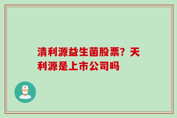 清利源益生菌股票？天利源是上市公司吗