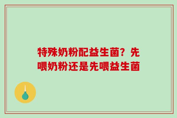 特殊奶粉配益生菌？先喂奶粉还是先喂益生菌