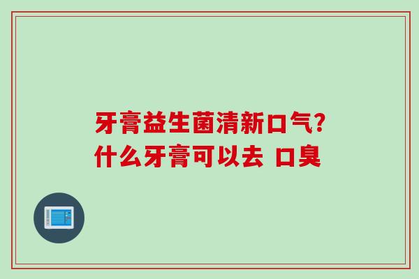 牙膏益生菌清新口气？什么牙膏可以去 口臭