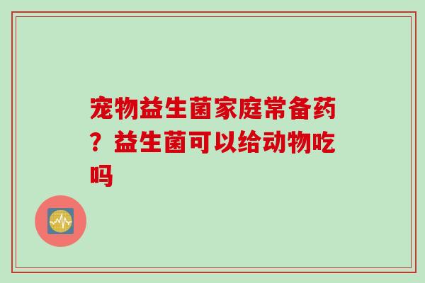 宠物益生菌家庭常备药？益生菌可以给动物吃吗