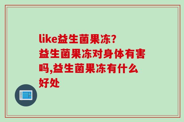 like益生菌果冻？益生菌果冻对身体有害吗,益生菌果冻有什么好处