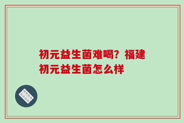 初元益生菌难喝？福建初元益生菌怎么样