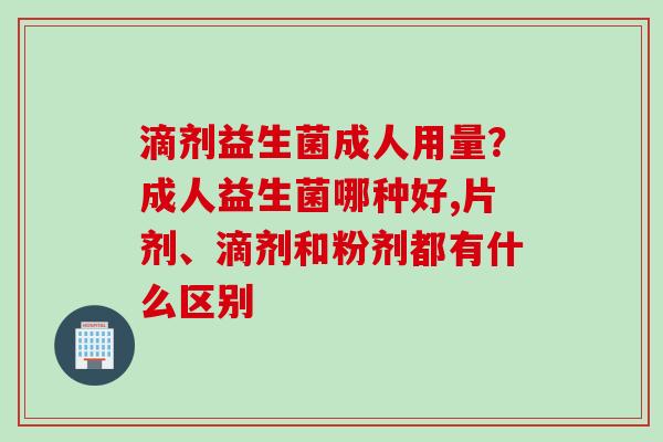 滴剂益生菌成人用量？成人益生菌哪种好,片剂、滴剂和粉剂都有什么区别