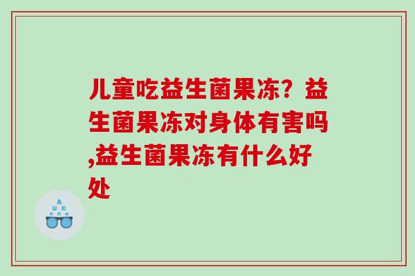 儿童吃益生菌果冻？益生菌果冻对身体有害吗,益生菌果冻有什么好处