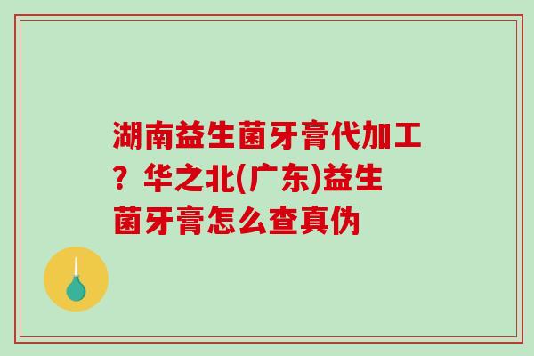 湖南益生菌牙膏代加工？华之北(广东)益生菌牙膏怎么查真伪