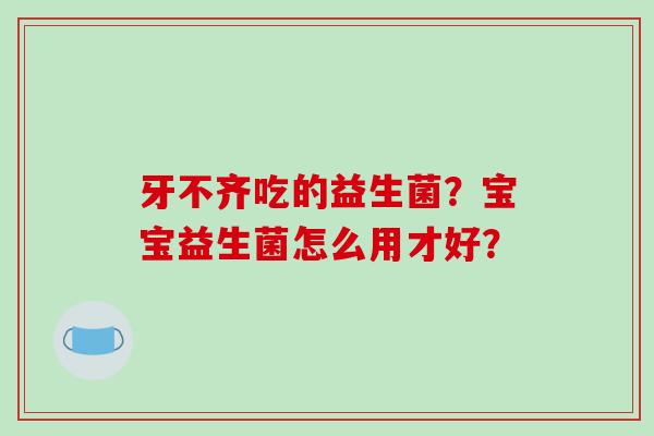 牙不齐吃的益生菌？宝宝益生菌怎么用才好？