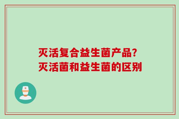 灭活复合益生菌产品？灭活菌和益生菌的区别
