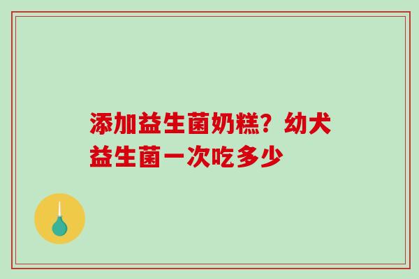 添加益生菌奶糕？幼犬益生菌一次吃多少