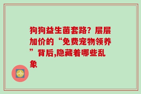 狗狗益生菌套路？层层加价的“免费宠物领养”背后,隐藏着哪些乱象