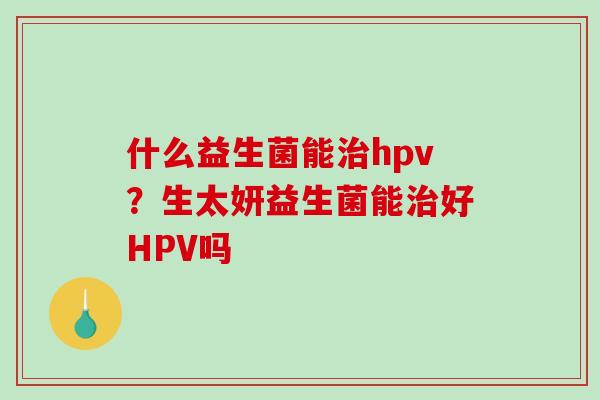 什么益生菌能hpv？生太妍益生菌能好HPV吗