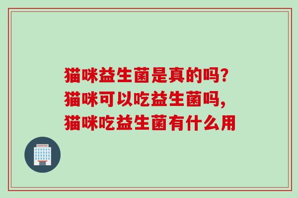 猫咪益生菌是真的吗？猫咪可以吃益生菌吗,猫咪吃益生菌有什么用