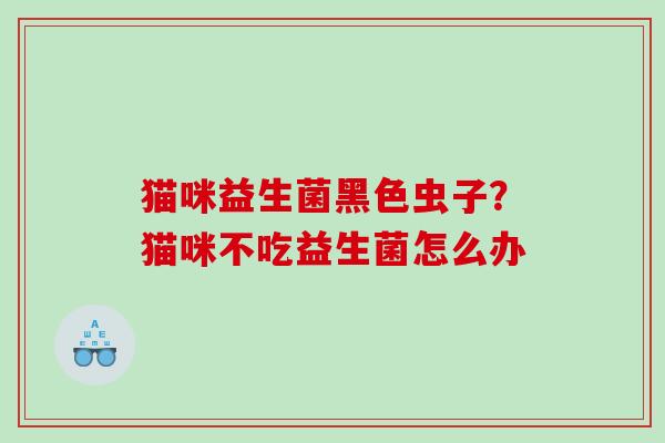 猫咪益生菌黑色虫子？猫咪不吃益生菌怎么办