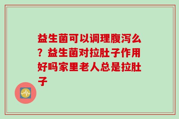 益生菌可以调理么？益生菌对拉肚子作用好吗家里老人总是拉肚子