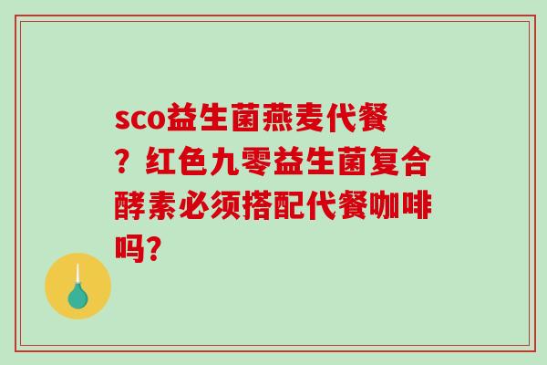 sco益生菌燕麦代餐？红色九零益生菌复合酵素必须搭配代餐咖啡吗？