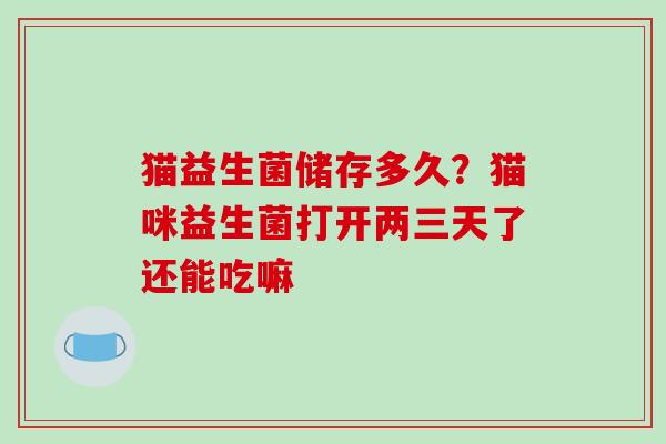 猫益生菌储存多久？猫咪益生菌打开两三天了还能吃嘛