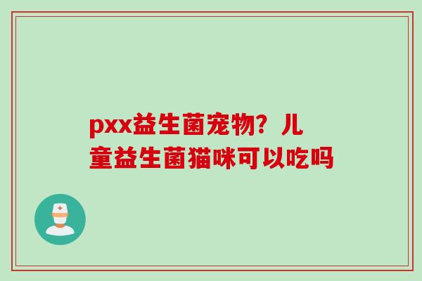 pxx益生菌宠物？儿童益生菌猫咪可以吃吗