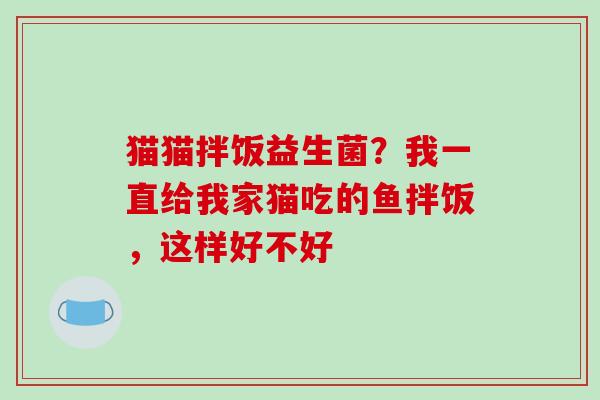 猫猫拌饭益生菌？我一直给我家猫吃的鱼拌饭，这样好不好