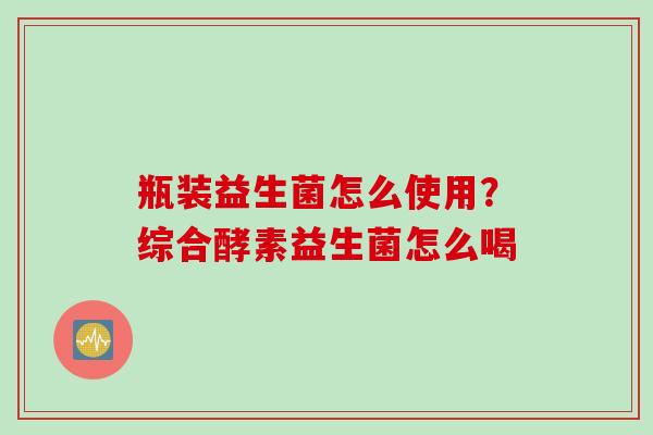 瓶装益生菌怎么使用？综合酵素益生菌怎么喝