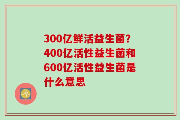 300亿鲜活益生菌？400亿活性益生菌和600亿活性益生菌是什么意思