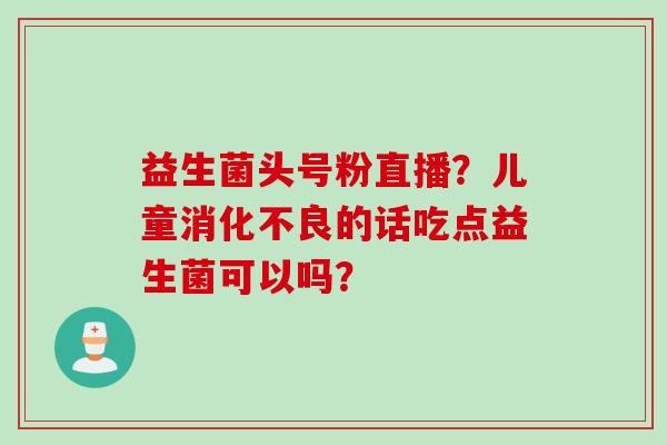 益生菌头号粉直播？儿童消化不良的话吃点益生菌可以吗？