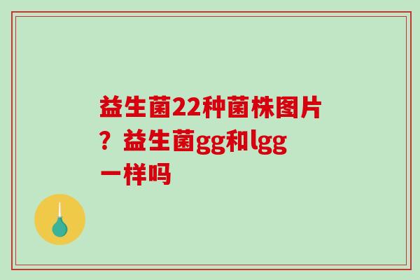 益生菌22种菌株图片？益生菌gg和lgg一样吗
