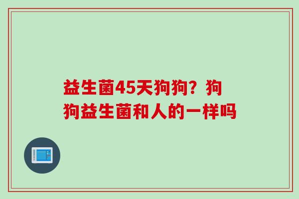 益生菌45天狗狗？狗狗益生菌和人的一样吗