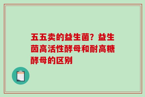 五五卖的益生菌？益生茵高活性酵母和耐高糖酵母的区别