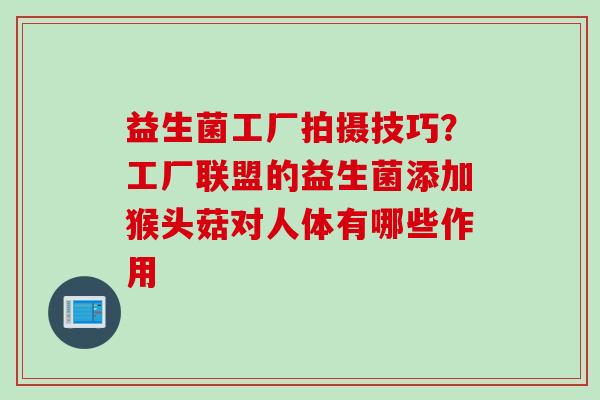 益生菌工厂拍摄技巧？工厂联盟的益生菌添加猴头菇对人体有哪些作用