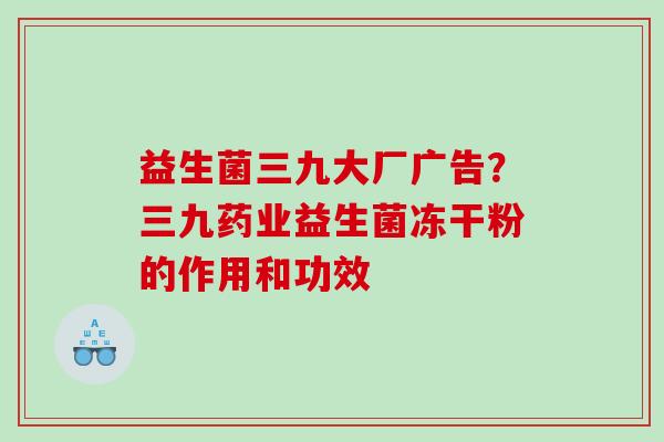 益生菌三九大厂广告？三九药业益生菌冻干粉的作用和功效