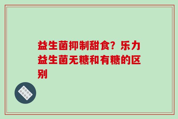 益生菌抑制甜食？乐力益生菌无糖和有糖的区别