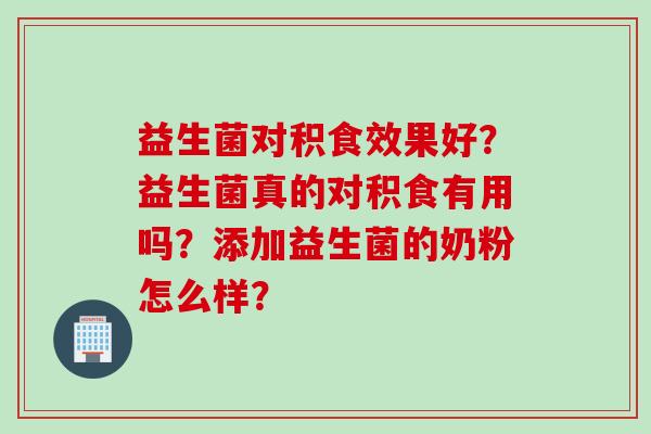 益生菌对积食效果好？益生菌真的对积食有用吗？添加益生菌的奶粉怎么样？