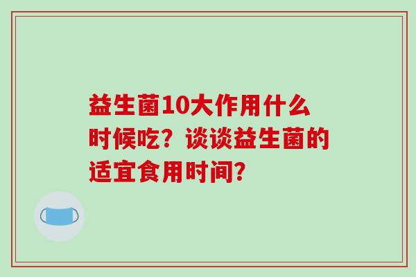 益生菌10大作用什么时候吃？谈谈益生菌的适宜食用时间？