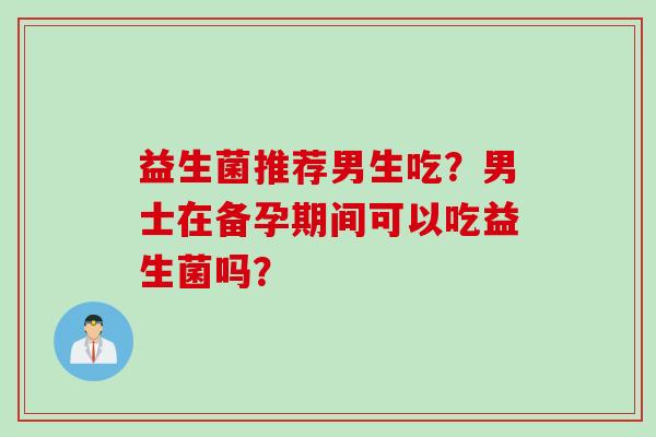 益生菌推荐男生吃？男士在备孕期间可以吃益生菌吗？