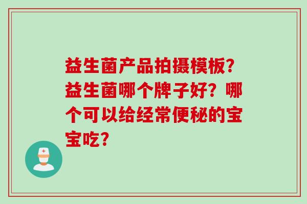 益生菌产品拍摄模板？益生菌哪个牌子好？哪个可以给经常便秘的宝宝吃？