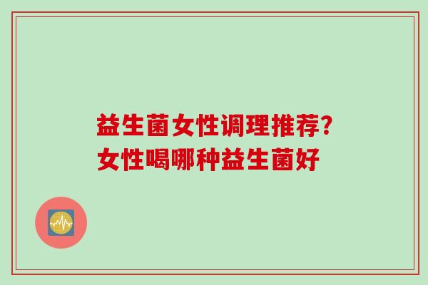 益生菌女性调理推荐？女性喝哪种益生菌好