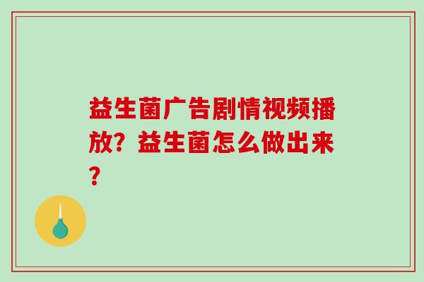 益生菌广告剧情视频播放？益生菌怎么做出来？